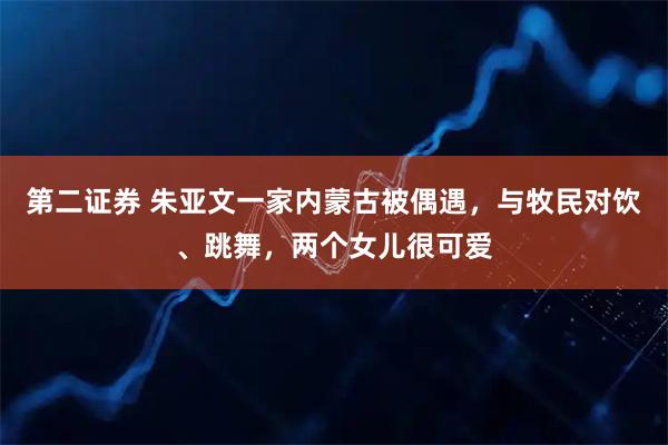 第二证券 朱亚文一家内蒙古被偶遇，与牧民对饮、跳舞，两个女儿很可爱