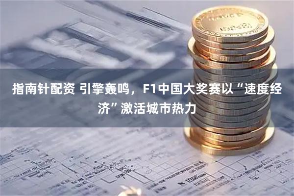 指南针配资 引擎轰鸣，F1中国大奖赛以“速度经济”激活城市热力