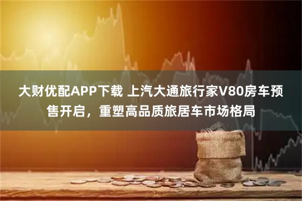 大财优配APP下载 上汽大通旅行家V80房车预售开启，重塑高品质旅居车市场格局