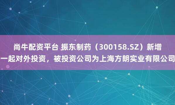尚牛配资平台 振东制药（300158.SZ）新增一起对外投资，被投资公司为上海方朗实业有限公司