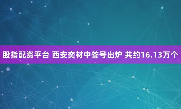 股指配资平台 西安奕材中签号出炉 共约16.13万个