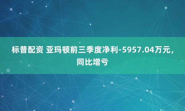 标普配资 亚玛顿前三季度净利-5957.04万元，同比增亏