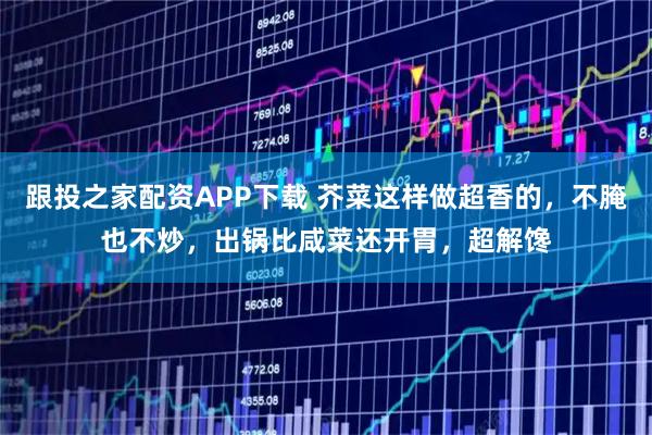 跟投之家配资APP下载 芥菜这样做超香的，不腌也不炒，出锅比咸菜还开胃，超解馋