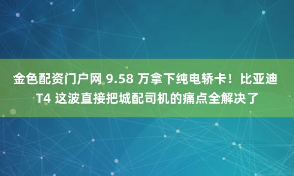 金色配资门户网 9.58 万拿下纯电轿卡！比亚迪 T4 这波直接把城配司机的痛点全解决了