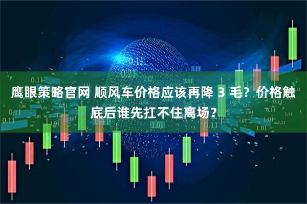鹰眼策略官网 顺风车价格应该再降 3 毛？价格触底后谁先扛不住离场？