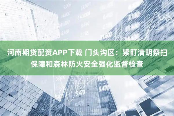 河南期货配资APP下载 门头沟区：紧盯清明祭扫保障和森林防火安全强化监督检查