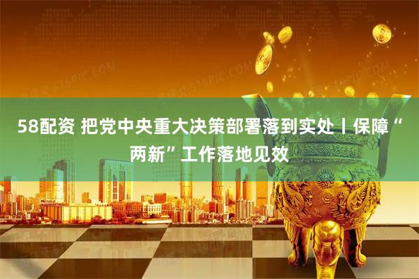 58配资 把党中央重大决策部署落到实处丨保障“两新”工作落地见效