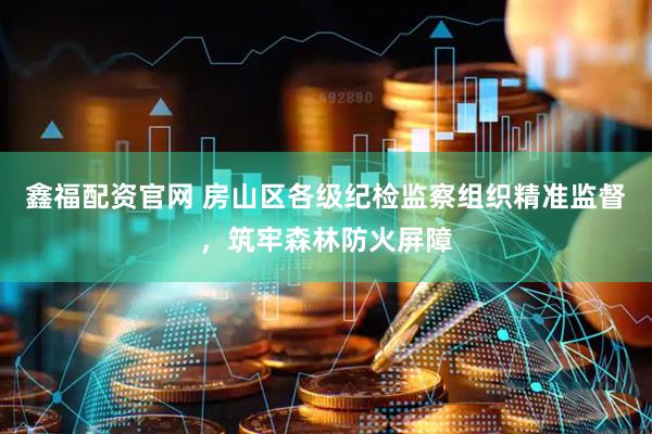 鑫福配资官网 房山区各级纪检监察组织精准监督，筑牢森林防火屏障