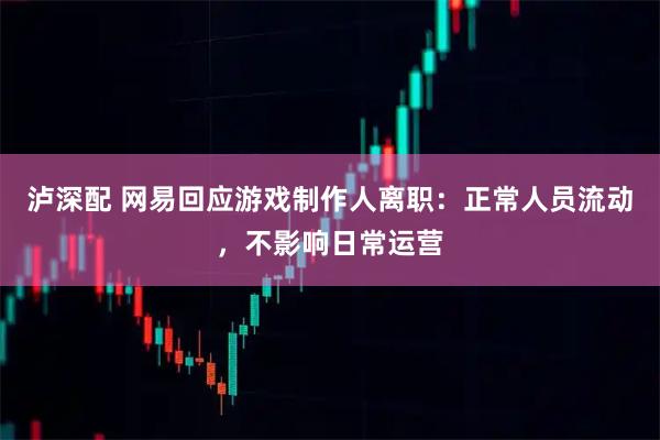 泸深配 网易回应游戏制作人离职：正常人员流动，不影响日常运营