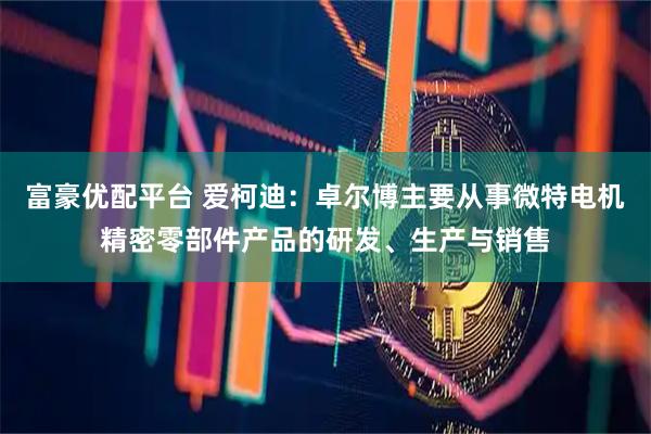 富豪优配平台 爱柯迪：卓尔博主要从事微特电机精密零部件产品的研发、生产与销售