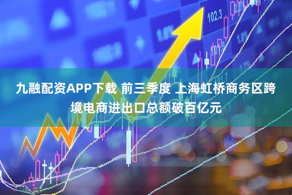 九融配资APP下载 前三季度 上海虹桥商务区跨境电商进出口总额破百亿元