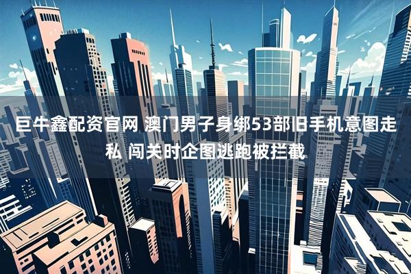 巨牛鑫配资官网 澳门男子身绑53部旧手机意图走私 闯关时企图逃跑被拦截