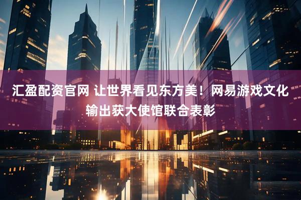 汇盈配资官网 让世界看见东方美！网易游戏文化输出获大使馆联合表彰