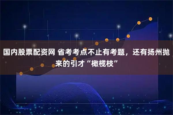 国内股票配资网 省考考点不止有考题，还有扬州抛来的引才“橄榄枝”