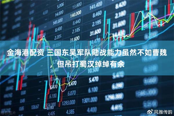 金海港配资 三国东吴军队陆战能力虽然不如曹魏，但吊打蜀汉绰绰有余