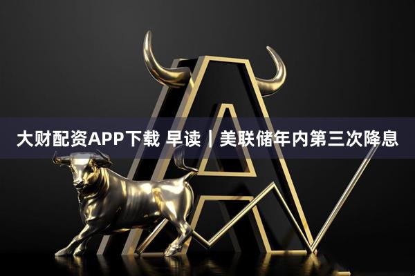 大财配资APP下载 早读｜美联储年内第三次降息