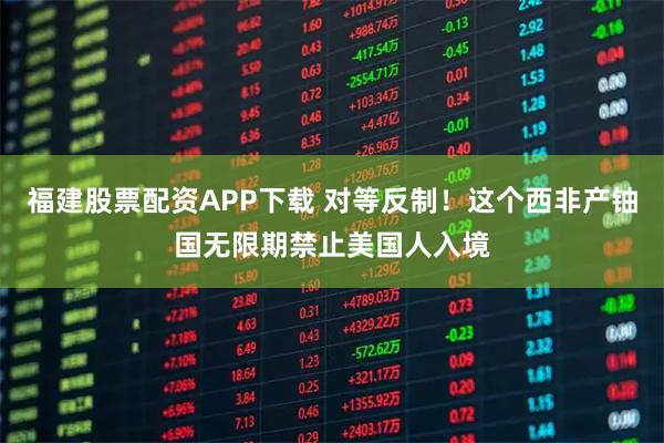 福建股票配资APP下载 对等反制！这个西非产铀国无限期禁止美国人入境