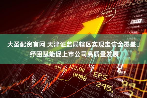 大圣配资官网 天津证监局辖区实现走访全覆盖​ 纾困赋能促上市公司高质量发展