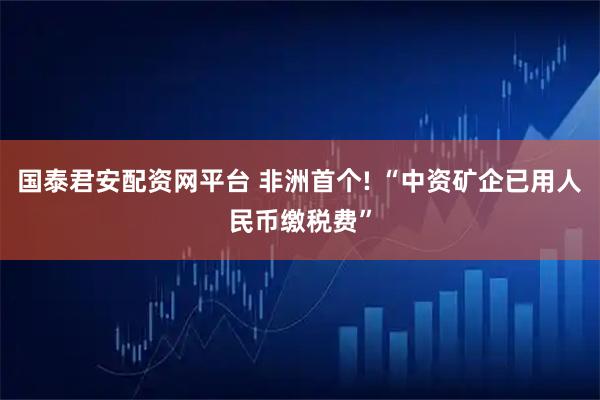 国泰君安配资网平台 非洲首个! “中资矿企已用人民币缴税费”
