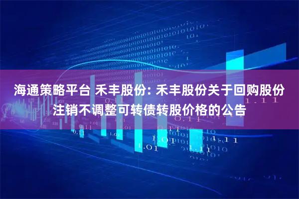 海通策略平台 禾丰股份: 禾丰股份关于回购股份注销不调整可转债转股价格的公告