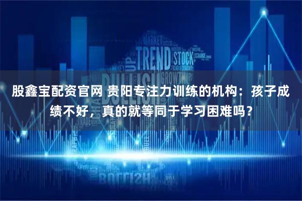 股鑫宝配资官网 贵阳专注力训练的机构：孩子成绩不好，真的就等同于学习困难吗？