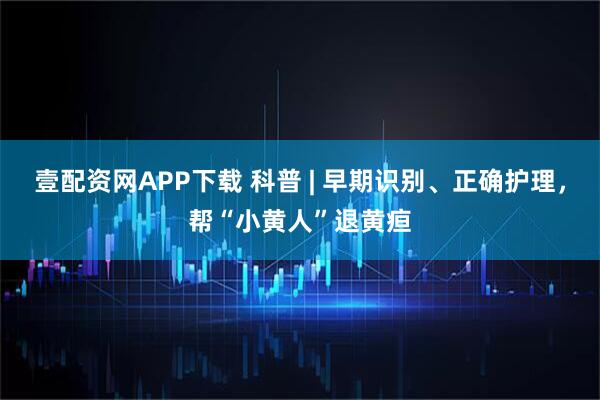 壹配资网APP下载 科普 | 早期识别、正确护理，帮“小黄人”退黄疸