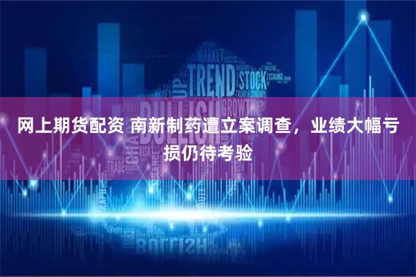 网上期货配资 南新制药遭立案调查，业绩大幅亏损仍待考验
