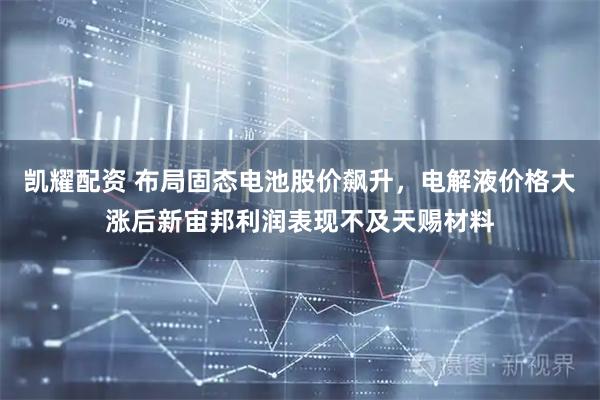 凯耀配资 布局固态电池股价飙升，电解液价格大涨后新宙邦利润表现不及天赐材料