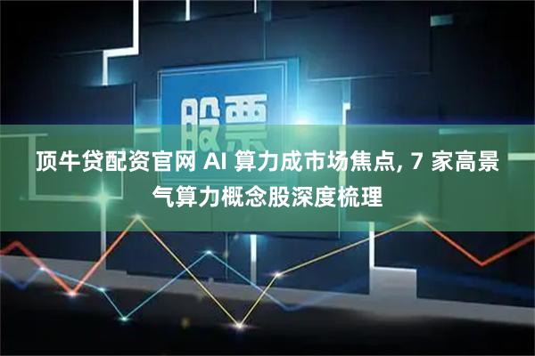 顶牛贷配资官网 AI 算力成市场焦点, 7 家高景气算力概念股深度梳理