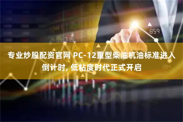 专业炒股配资官网 PC-12重型柴油机油标准进入倒计时, 低粘度时代正式开启