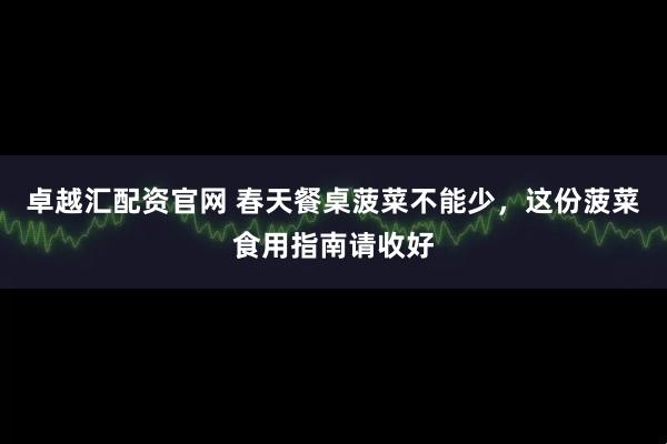 卓越汇配资官网 春天餐桌菠菜不能少，这份菠菜食用指南请收好
