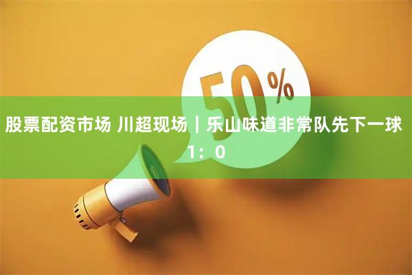 股票配资市场 川超现场｜乐山味道非常队先下一球 1：0