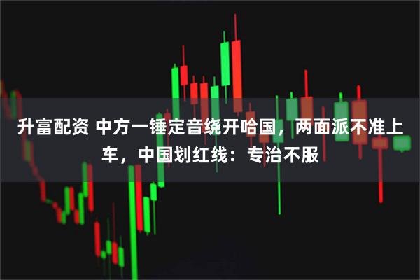 升富配资 中方一锤定音绕开哈国，两面派不准上车，中国划红线：专治不服